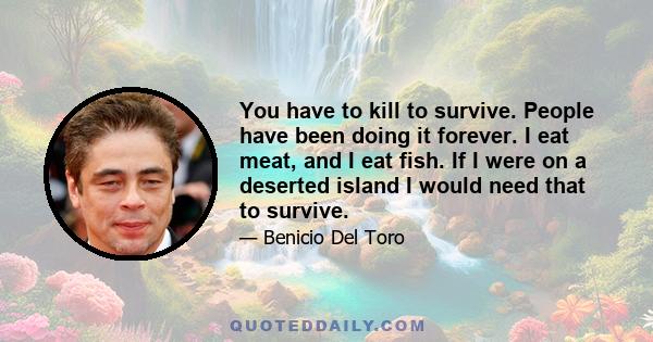 You have to kill to survive. People have been doing it forever. I eat meat, and I eat fish. If I were on a deserted island I would need that to survive.