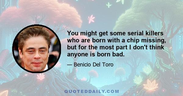 You might get some serial killers who are born with a chip missing, but for the most part I don't think anyone is born bad.