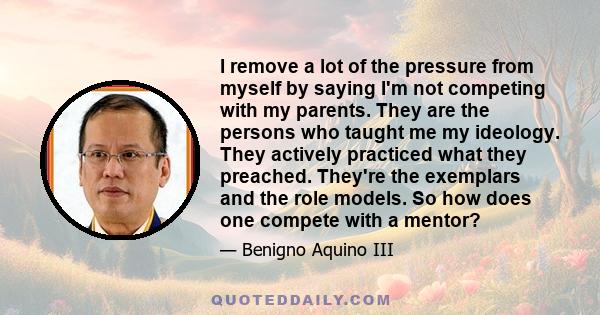 I remove a lot of the pressure from myself by saying I'm not competing with my parents. They are the persons who taught me my ideology. They actively practiced what they preached. They're the exemplars and the role