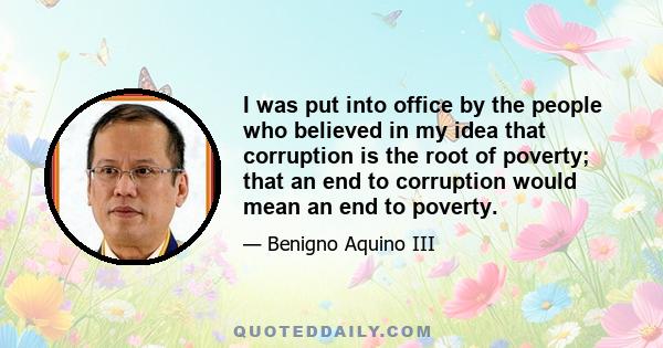 I was put into office by the people who believed in my idea that corruption is the root of poverty; that an end to corruption would mean an end to poverty.