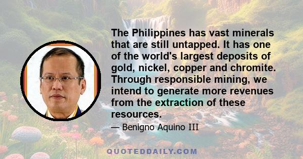 The Philippines has vast minerals that are still untapped. It has one of the world's largest deposits of gold, nickel, copper and chromite. Through responsible mining, we intend to generate more revenues from the