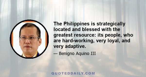 The Philippines is strategically located and blessed with the greatest resource: its people, who are hard-working, very loyal, and very adaptive.