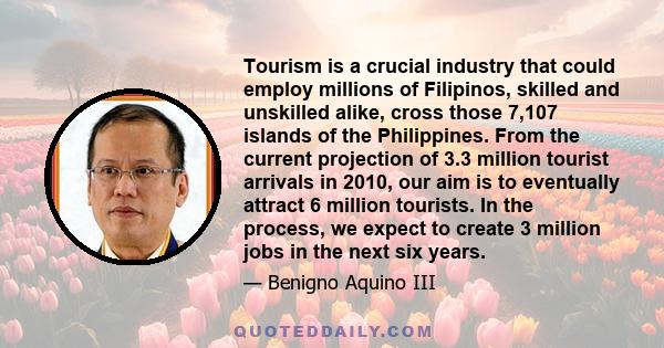 Tourism is a crucial industry that could employ millions of Filipinos, skilled and unskilled alike, cross those 7,107 islands of the Philippines. From the current projection of 3.3 million tourist arrivals in 2010, our