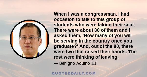 When I was a congressman, I had occasion to talk to this group of students who were taking their seat. There were about 80 of them and I asked them, 'How many of you will be serving in the country once you graduate?'