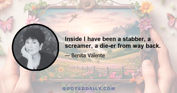 Inside I have been a stabber, a screamer, a die-er from way back.