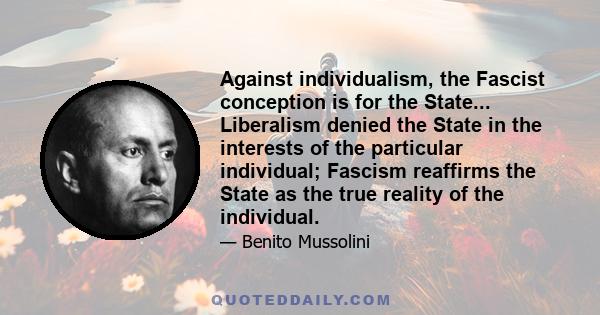 Against individualism, the Fascist conception is for the State... Liberalism denied the State in the interests of the particular individual; Fascism reaffirms the State as the true reality of the individual.