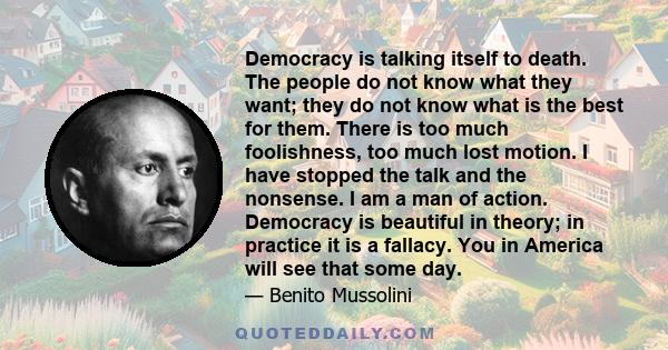 Democracy is talking itself to death. The people do not know what they want; they do not know what is the best for them. There is too much foolishness, too much lost motion. I have stopped the talk and the nonsense. I