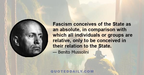 Fascism conceives of the State as an absolute, in comparison with which all individuals or groups are relative, only to be conceived in their relation to the State.