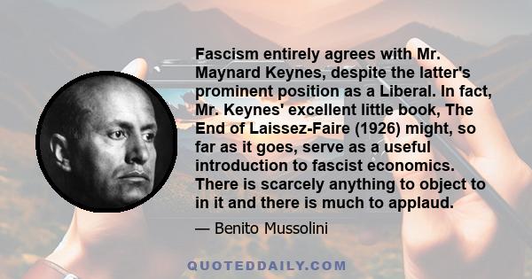 Fascism entirely agrees with Mr. Maynard Keynes, despite the latter's prominent position as a Liberal. In fact, Mr. Keynes' excellent little book, The End of Laissez-Faire (1926) might, so far as it goes, serve as a