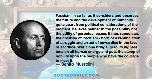 Fascism, in so far as it considers and observes the future and the development of humanity quite apart from political considerations of the moment, believes neither in the possibility nor the utility of perpetual peace. 