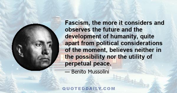 Fascism, the more it considers and observes the future and the development of humanity, quite apart from political considerations of the moment, believes neither in the possibility nor the utility of perpetual peace.