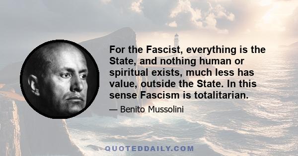 For the Fascist, everything is the State, and nothing human or spiritual exists, much less has value, outside the State. In this sense Fascism is totalitarian.