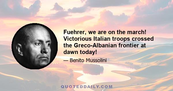 Fuehrer, we are on the march! Victorious Italian troops crossed the Greco-Albanian frontier at dawn today!