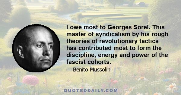 I owe most to Georges Sorel. This master of syndicalism by his rough theories of revolutionary tactics has contributed most to form the discipline, energy and power of the fascist cohorts.