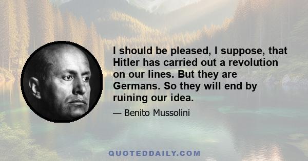 I should be pleased, I suppose, that Hitler has carried out a revolution on our lines. But they are Germans. So they will end by ruining our idea.