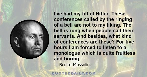 I've had my fill of Hitler. These conferences called by the ringing of a bell are not to my liking. The bell is rung when people call their servants. And besides, what kind of conferences are these? For five hours I am