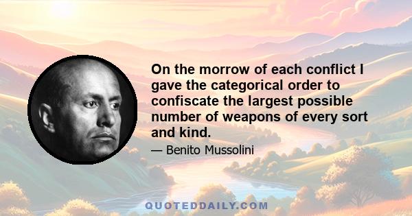 On the morrow of each conflict I gave the categorical order to confiscate the largest possible number of weapons of every sort and kind.