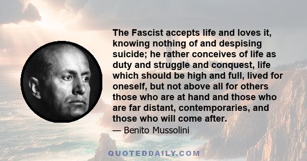 The Fascist accepts life and loves it, knowing nothing of and despising suicide; he rather conceives of life as duty and struggle and conquest, life which should be high and full, lived for oneself, but not above all