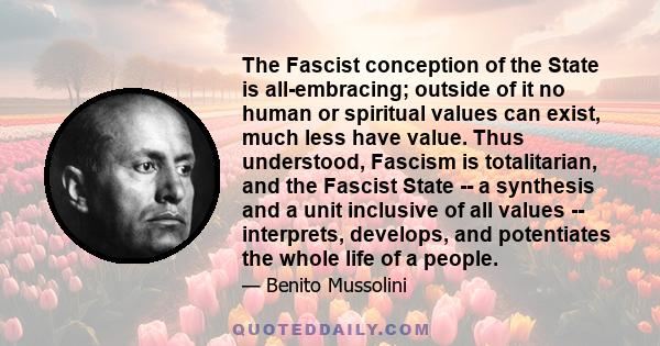 The Fascist conception of the State is all-embracing; outside of it no human or spiritual values can exist, much less have value. Thus understood, Fascism is totalitarian, and the Fascist State -- a synthesis and a unit 