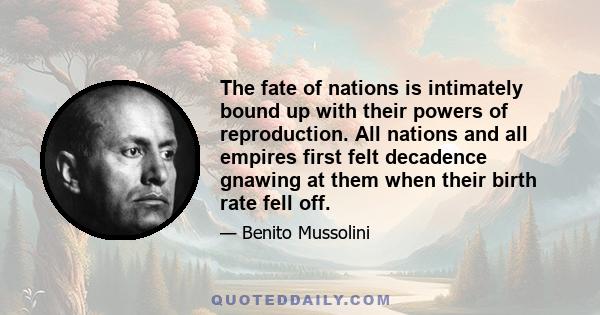 The fate of nations is intimately bound up with their powers of reproduction. All nations and all empires first felt decadence gnawing at them when their birth rate fell off.