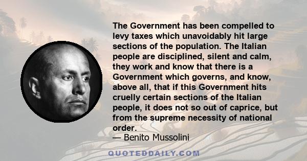 The Government has been compelled to levy taxes which unavoidably hit large sections of the population. The Italian people are disciplined, silent and calm, they work and know that there is a Government which governs,