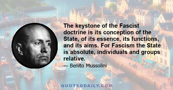 The keystone of the Fascist doctrine is its conception of the State, of its essence, its functions, and its aims. For Fascism the State is absolute, individuals and groups relative.