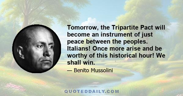 Tomorrow, the Tripartite Pact will become an instrument of just peace between the peoples. Italians! Once more arise and be worthy of this historical hour! We shall win.