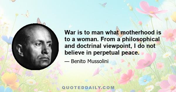 War is to man what motherhood is to a woman. From a philosophical and doctrinal viewpoint, I do not believe in perpetual peace.