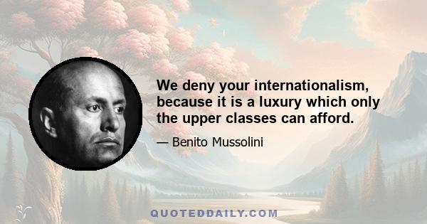 We deny your internationalism, because it is a luxury which only the upper classes can afford.