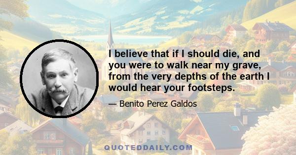 I believe that if I should die, and you were to walk near my grave, from the very depths of the earth I would hear your footsteps.