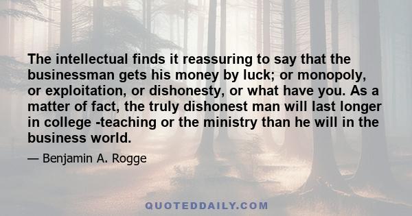 The intellectual finds it reassuring to say that the businessman gets his money by luck; or monopoly, or exploitation, or dishonesty, or what have you. As a matter of fact, the truly dishonest man will last longer in