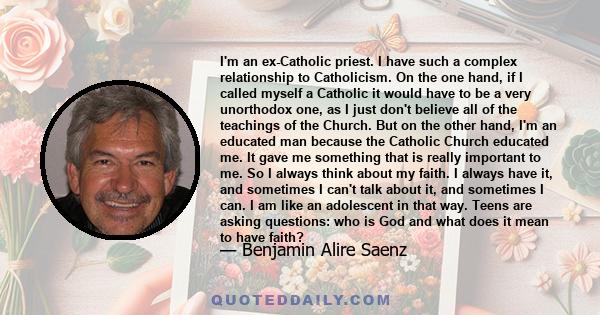 I'm an ex-Catholic priest. I have such a complex relationship to Catholicism. On the one hand, if I called myself a Catholic it would have to be a very unorthodox one, as I just don't believe all of the teachings of the 