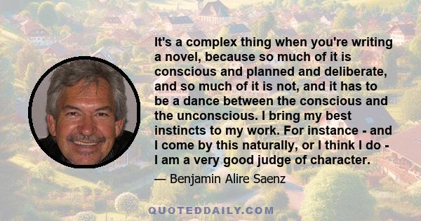 It's a complex thing when you're writing a novel, because so much of it is conscious and planned and deliberate, and so much of it is not, and it has to be a dance between the conscious and the unconscious. I bring my