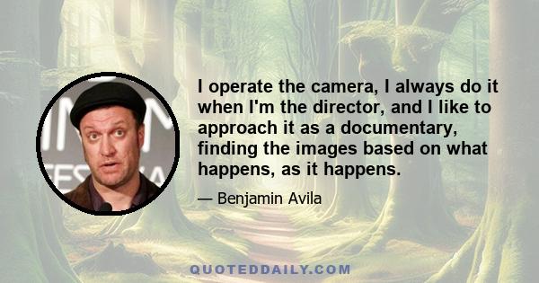 I operate the camera, I always do it when I'm the director, and I like to approach it as a documentary, finding the images based on what happens, as it happens.