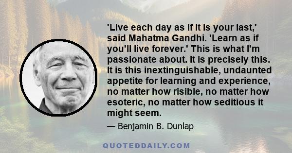 'Live each day as if it is your last,' said Mahatma Gandhi. 'Learn as if you'll live forever.' This is what I'm passionate about. It is precisely this. It is this inextinguishable, undaunted appetite for learning and