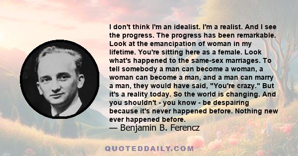 I don't think I'm an idealist. I'm a realist. And I see the progress. The progress has been remarkable. Look at the emancipation of woman in my lifetime. You're sitting here as a female. Look what's happened to the