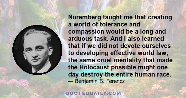 Nuremberg taught me that creating a world of tolerance and compassion would be a long and arduous task. And I also learned that if we did not devote ourselves to developing effective world law, the same cruel mentality