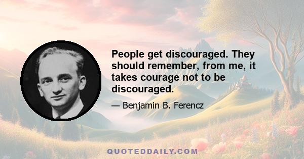 People get discouraged. They should remember, from me, it takes courage not to be discouraged.