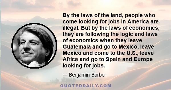 By the laws of the land, people who come looking for jobs in America are illegal. But by the laws of economics, they are following the logic and laws of economics when they leave Guatemala and go to Mexico, leave Mexico 