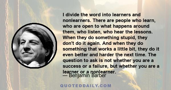 I divide the word into learners and nonlearners. There are people who learn, who are open to what happens around them, who listen, who hear the lessons. When they do something stupid, they don't do it again. And when