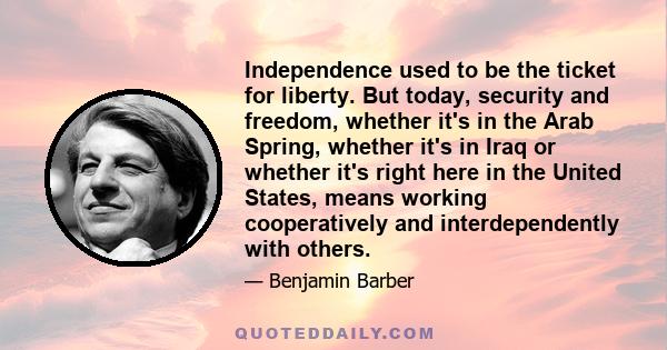 Independence used to be the ticket for liberty. But today, security and freedom, whether it's in the Arab Spring, whether it's in Iraq or whether it's right here in the United States, means working cooperatively and