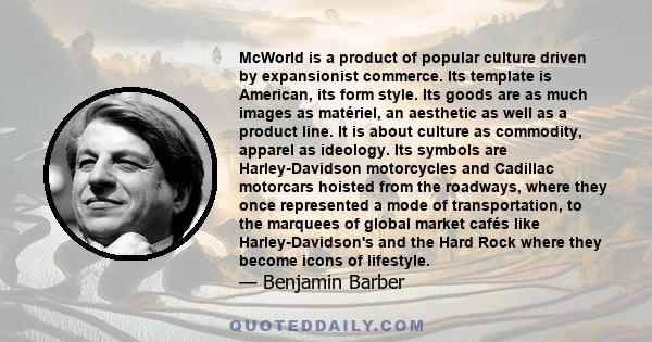 McWorld is a product of popular culture driven by expansionist commerce. Its template is American, its form style. Its goods are as much images as matériel, an aesthetic as well as a product line. It is about culture as 