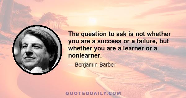 The question to ask is not whether you are a success or a failure, but whether you are a learner or a nonlearner.