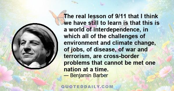 The real lesson of 9/11 that I think we have still to learn is that this is a world of interdependence, in which all of the challenges of environment and climate change, of jobs, of disease, of war and terrorism, are