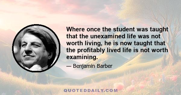 Where once the student was taught that the unexamined life was not worth living, he is now taught that the profitably lived life is not worth examining.