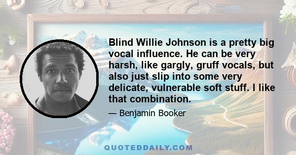 Blind Willie Johnson is a pretty big vocal influence. He can be very harsh, like gargly, gruff vocals, but also just slip into some very delicate, vulnerable soft stuff. I like that combination.