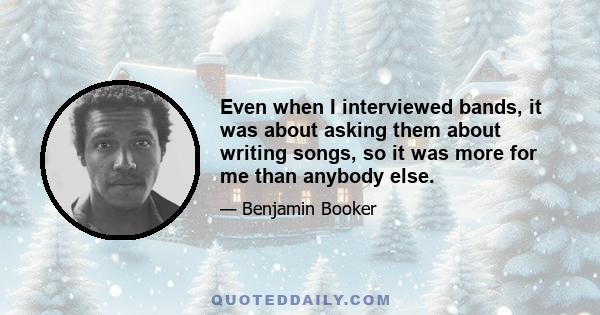 Even when I interviewed bands, it was about asking them about writing songs, so it was more for me than anybody else.