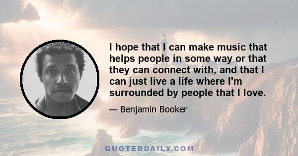 I hope that I can make music that helps people in some way or that they can connect with, and that I can just live a life where I'm surrounded by people that I love.