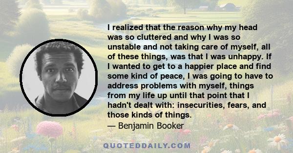 I realized that the reason why my head was so cluttered and why I was so unstable and not taking care of myself, all of these things, was that I was unhappy. If I wanted to get to a happier place and find some kind of