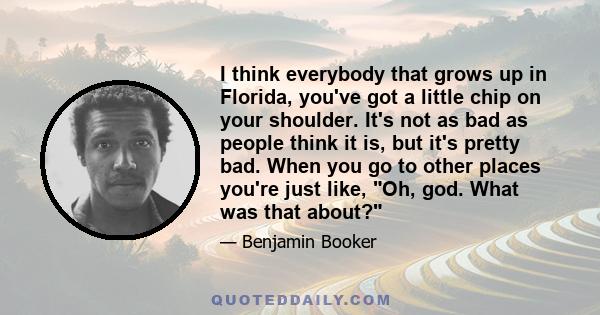 I think everybody that grows up in Florida, you've got a little chip on your shoulder. It's not as bad as people think it is, but it's pretty bad. When you go to other places you're just like, Oh, god. What was that